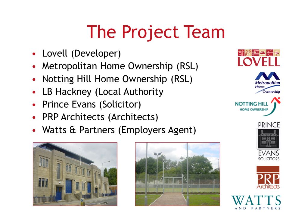 Lovell (Developer) Metropolitan Home Ownership (RSL) Notting Hill Home Ownership (RSL) LB Hackney (Local Authority Prince Evans (Solicitor) PRP Architects (Architects) Watts & Partners (Employers Agent) The Project Team
