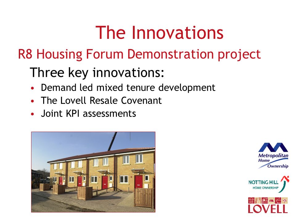 The Innovations R8 Housing Forum Demonstration project Three key innovations: Demand led mixed tenure development The Lovell Resale Covenant Joint KPI assessments