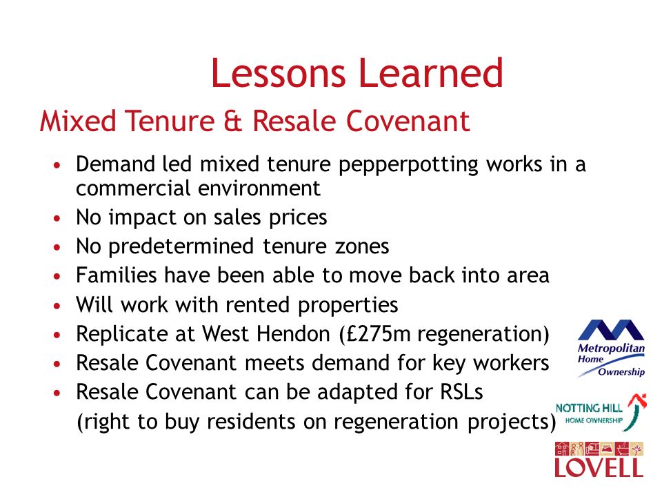 Lessons Learned Mixed Tenure & Resale Covenant Demand led mixed tenure pepperpotting works in a commercial environment No impact on sales prices No predetermined tenure zones Families have been able to move back into area Will work with rented properties Replicate at West Hendon (£275m regeneration) Resale Covenant meets demand for key workers Resale Covenant can be adapted for RSLs (right to buy residents on regeneration projects)