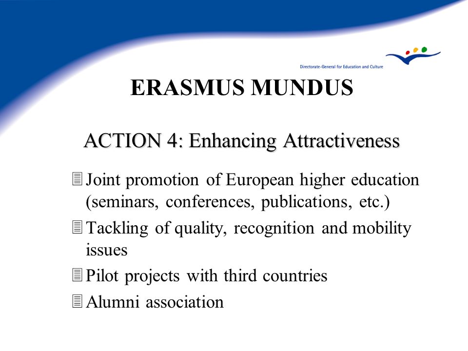 ERASMUS MUNDUS ACTION 4: Enhancing Attractiveness 3Joint promotion of European higher education (seminars, conferences, publications, etc.) 3Tackling of quality, recognition and mobility issues 3Pilot projects with third countries 3Alumni association