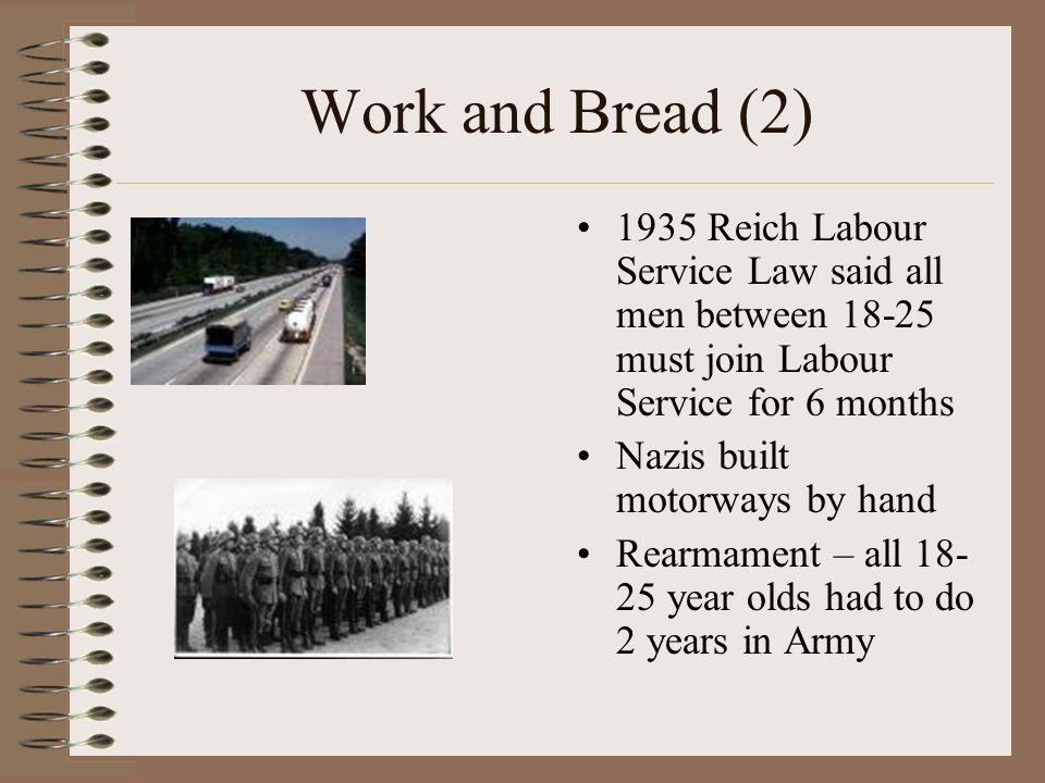 Work and Bread (2) 1935 Reich Labour Service Law said all men between must join Labour Service for 6 months Nazis built motorways by hand Rearmament – all year olds had to do 2 years in Army