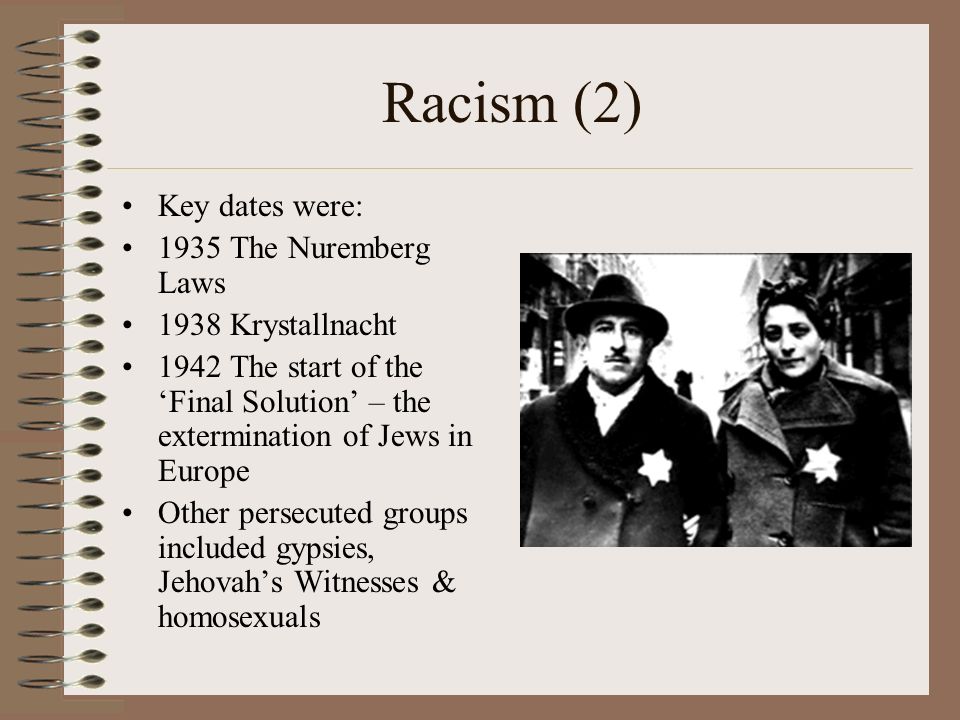 Racism (2) Key dates were: 1935 The Nuremberg Laws 1938 Krystallnacht 1942 The start of the ‘Final Solution’ – the extermination of Jews in Europe Other persecuted groups included gypsies, Jehovah’s Witnesses & homosexuals