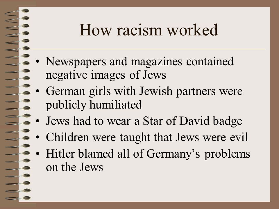 How racism worked Newspapers and magazines contained negative images of Jews German girls with Jewish partners were publicly humiliated Jews had to wear a Star of David badge Children were taught that Jews were evil Hitler blamed all of Germany’s problems on the Jews