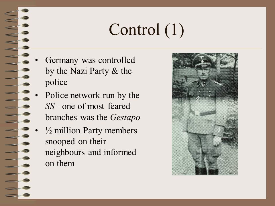 Control (1) Germany was controlled by the Nazi Party & the police Police network run by the SS - one of most feared branches was the Gestapo ½ million Party members snooped on their neighbours and informed on them