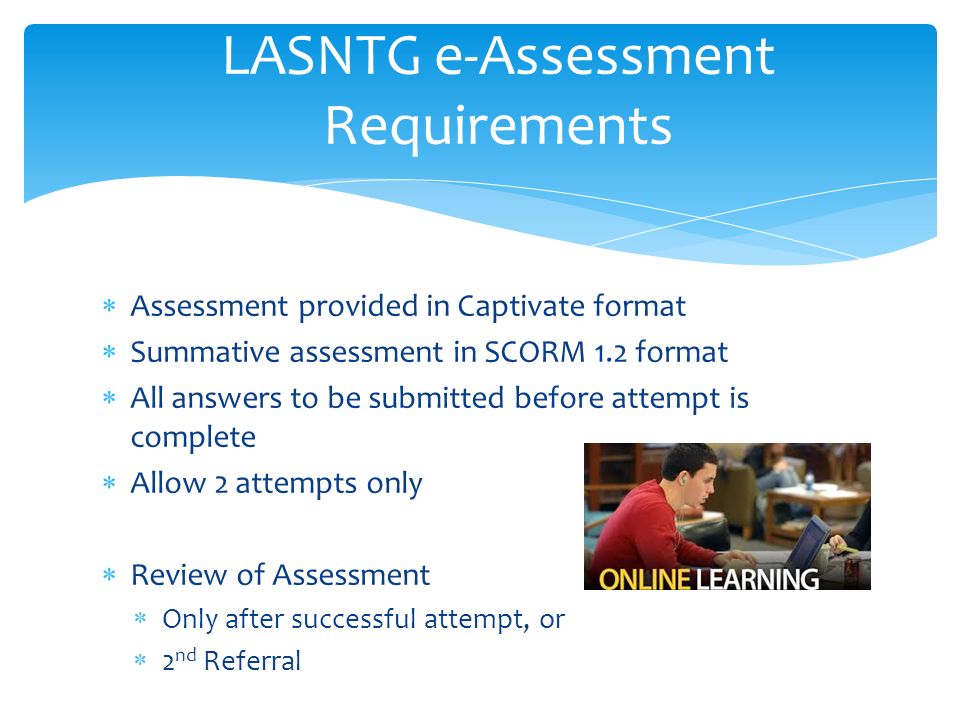 LASNTG e-Assessment Requirements  Assessment provided in Captivate format  Summative assessment in SCORM 1.2 format  All answers to be submitted before attempt is complete  Allow 2 attempts only  Review of Assessment  Only after successful attempt, or  2 nd Referral