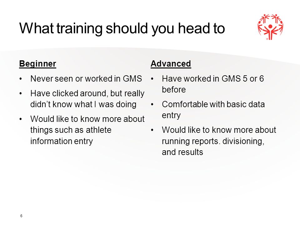 What training should you head to Beginner Never seen or worked in GMS Have clicked around, but really didn’t know what I was doing Would like to know more about things such as athlete information entry Advanced Have worked in GMS 5 or 6 before Comfortable with basic data entry Would like to know more about running reports.