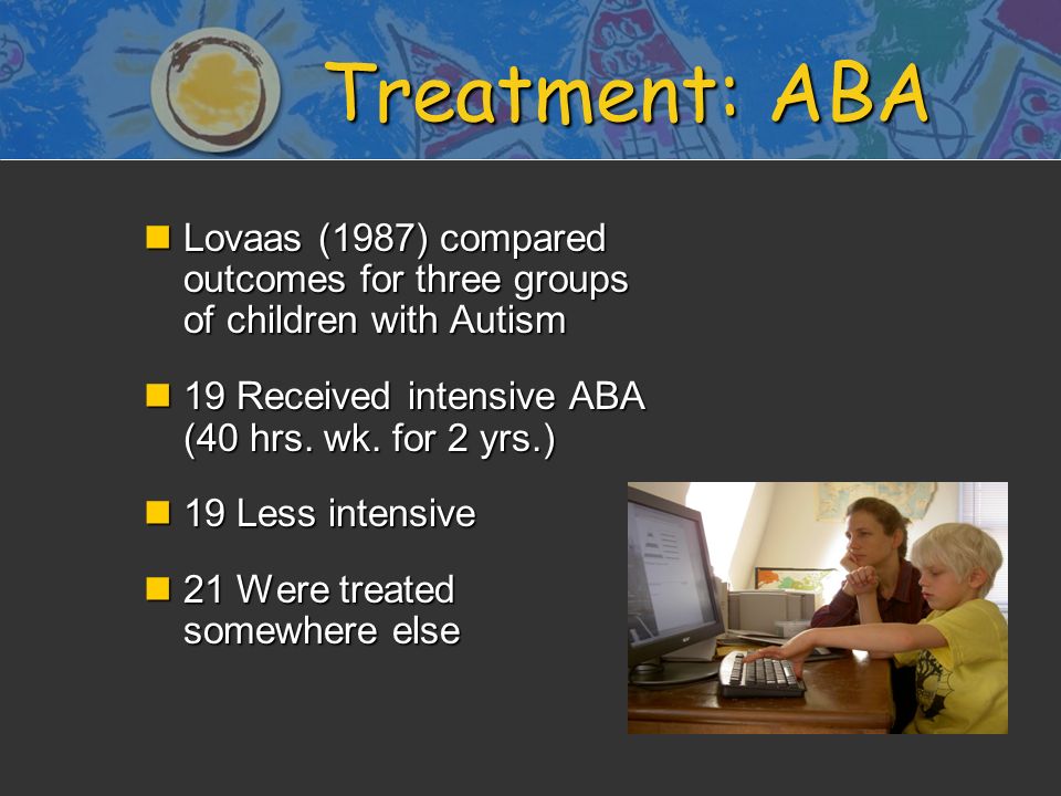 Treatment: ABA nLovaas (1987) compared outcomes for three groups of children with Autism n19 Received intensive ABA (40 hrs.