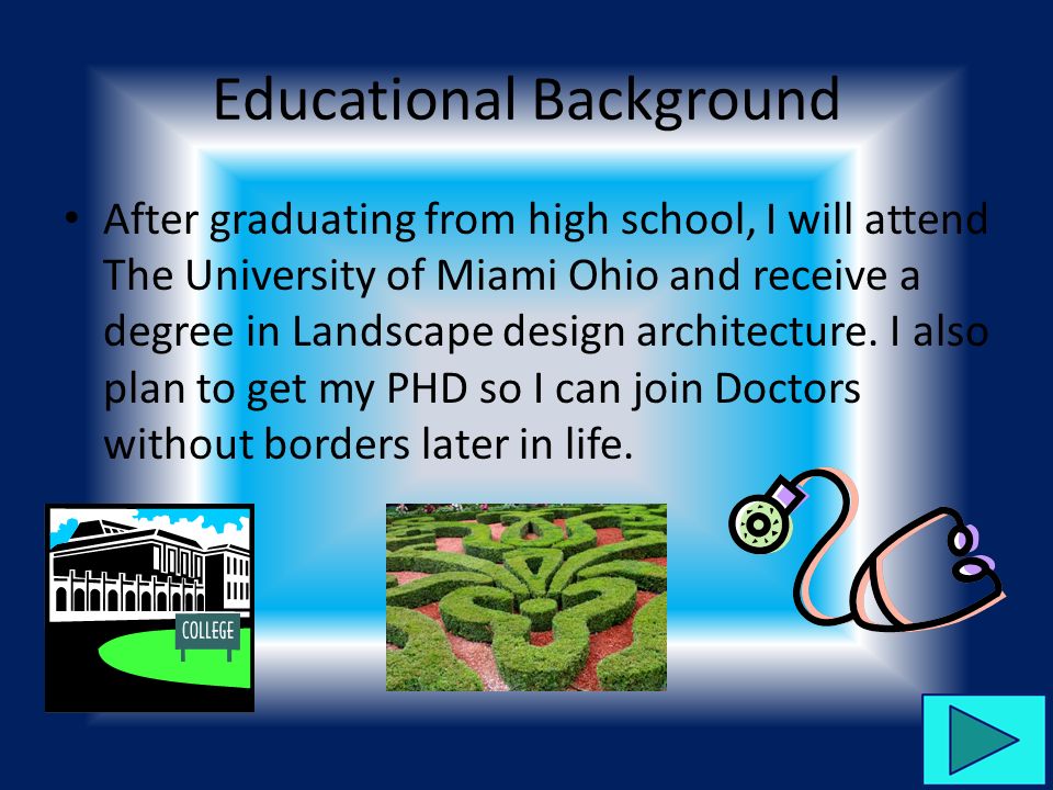 Educational Background After graduating from high school, I will attend The University of Miami Ohio and receive a degree in Landscape design architecture.