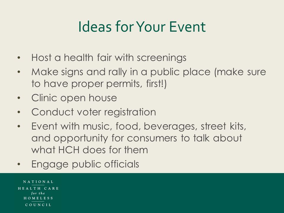 Ideas for Your Event Host a health fair with screenings Make signs and rally in a public place (make sure to have proper permits, first!) Clinic open house Conduct voter registration Event with music, food, beverages, street kits, and opportunity for consumers to talk about what HCH does for them Engage public officials