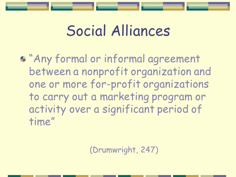 Social Alliances Any formal or informal agreement between a nonprofit organization and one or more for-profit organizations to carry out a marketing program or activity over a significant period of time (Drumwright, 247)