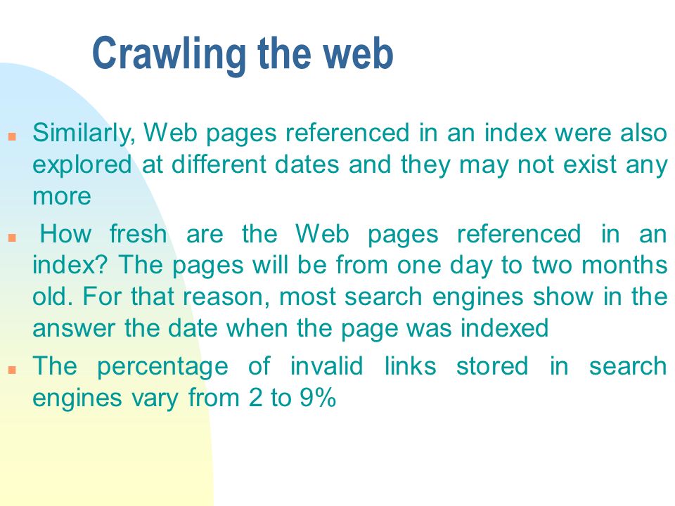 Crawling the web n Similarly, Web pages referenced in an index were also explored at different dates and they may not exist any more n How fresh are the Web pages referenced in an index.