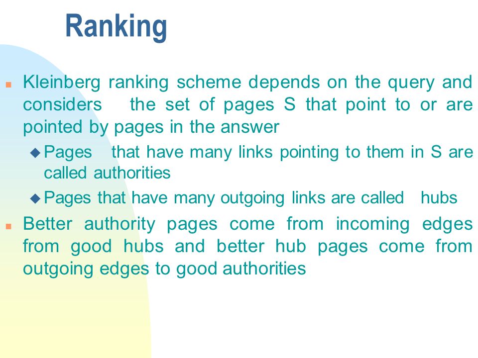 Ranking n Kleinberg ranking scheme depends on the query and considers the set of pages S that point to or are pointed by pages in the answer u Pages that have many links pointing to them in S are called authorities u Pages that have many outgoing links are called hubs n Better authority pages come from incoming edges from good hubs and better hub pages come from outgoing edges to good authorities