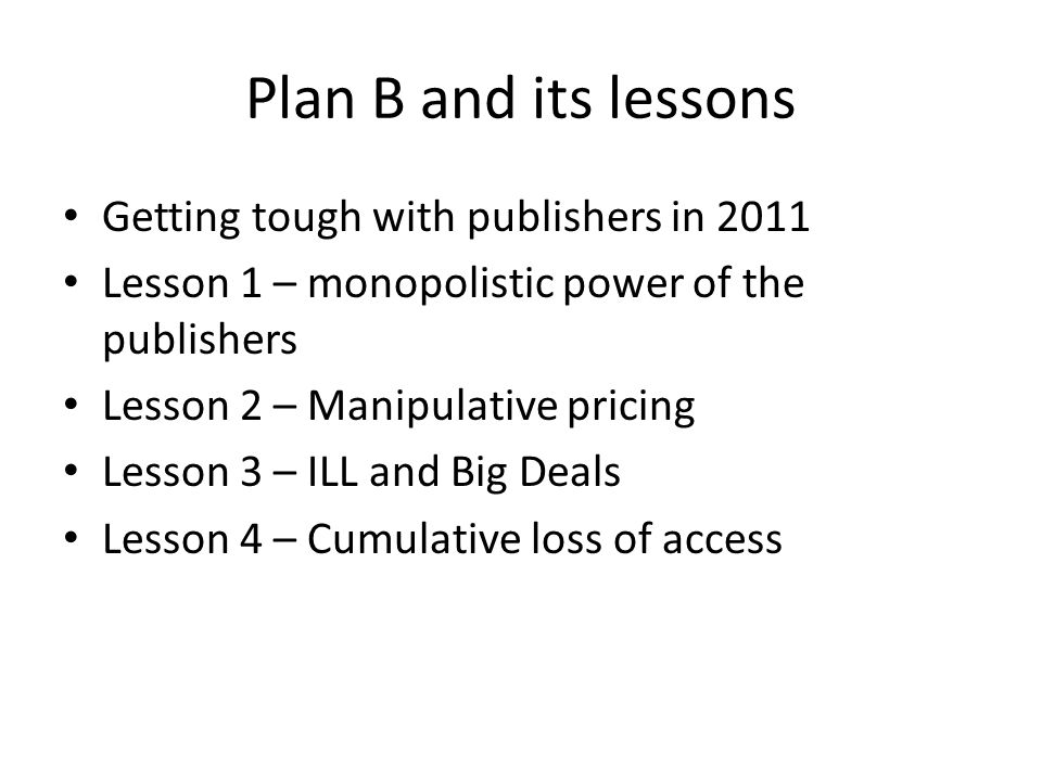 Plan B and its lessons Getting tough with publishers in 2011 Lesson 1 – monopolistic power of the publishers Lesson 2 – Manipulative pricing Lesson 3 – ILL and Big Deals Lesson 4 – Cumulative loss of access