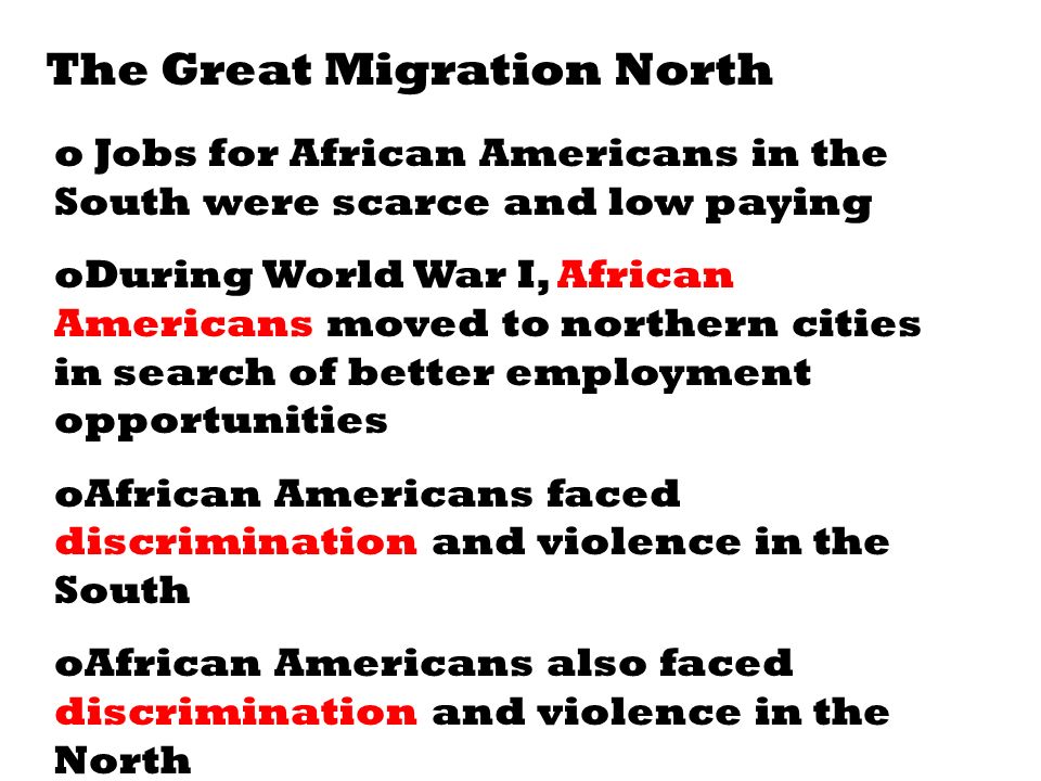 The Great Migration North o Jobs for African Americans in the South were scarce and low paying oDuring World War I, African Americans moved to northern cities in search of better employment opportunities oAfrican Americans faced discrimination and violence in the South oAfrican Americans also faced discrimination and violence in the North