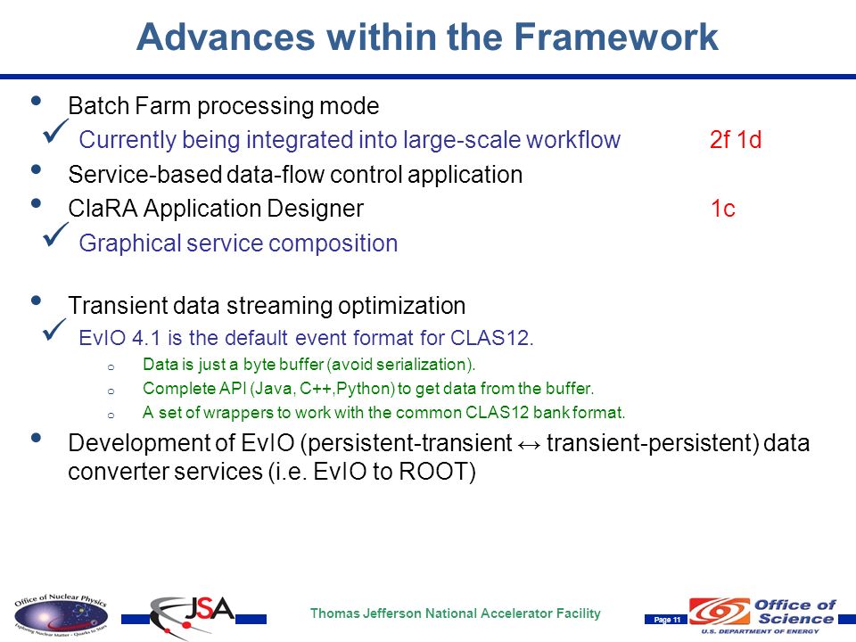 Thomas Jefferson National Accelerator Facility Page 11 Advances within the Framework Batch Farm processing mode Currently being integrated into large-scale workflow2f 1d Service-based data-flow control application ClaRA Application Designer1c Graphical service composition Transient data streaming optimization EvIO 4.1 is the default event format for CLAS12.