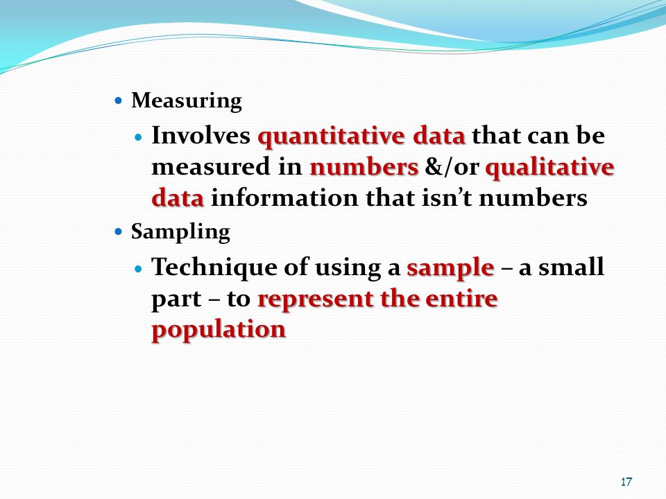 Measuring quantitative data numbers qualitative data Involves quantitative data that can be measured in numbers &/or qualitative data information that isn’t numbers Sampling sample represent the entire population Technique of using a sample – a small part – to represent the entire population 17