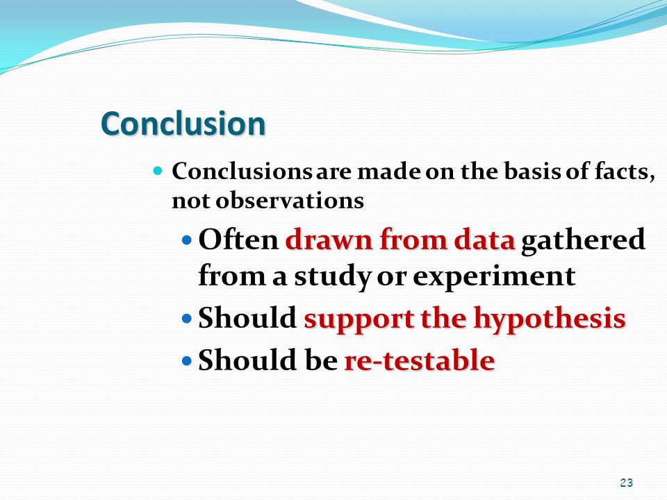 23 Conclusion Conclusions are made on the basis of facts, not observations drawn from data Often drawn from data gathered from a study or experiment support the hypothesis Should support the hypothesis re-testable Should be re-testable