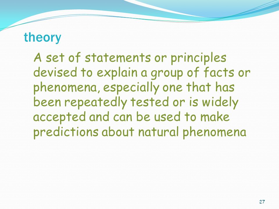 27 A set of statements or principles devised to explain a group of facts or phenomena, especially one that has been repeatedly tested or is widely accepted and can be used to make predictions about natural phenomena theory