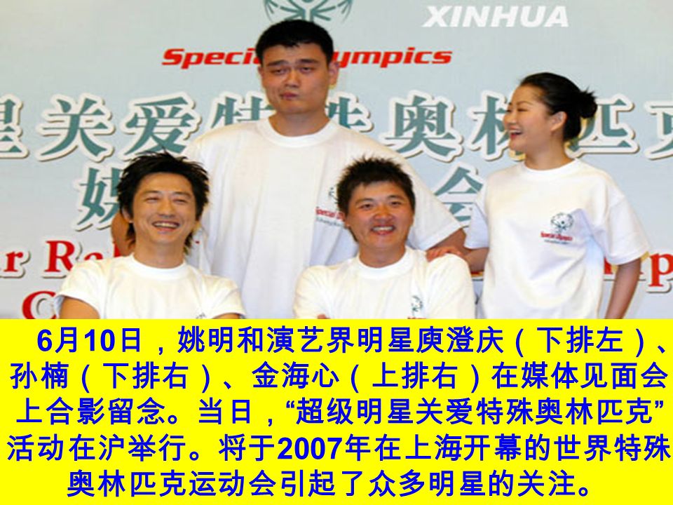 6 月 10 日，姚明和演艺界明星庾澄庆（下排左）、 孙楠（下排右）、金海心（上排右）在媒体见面会 上合影留念。当日， 超级明星关爱特殊奥林匹克 活动在沪举行。将于 2007 年在上海开幕的世界特殊 奥林匹克运动会引起了众多明星的关注。