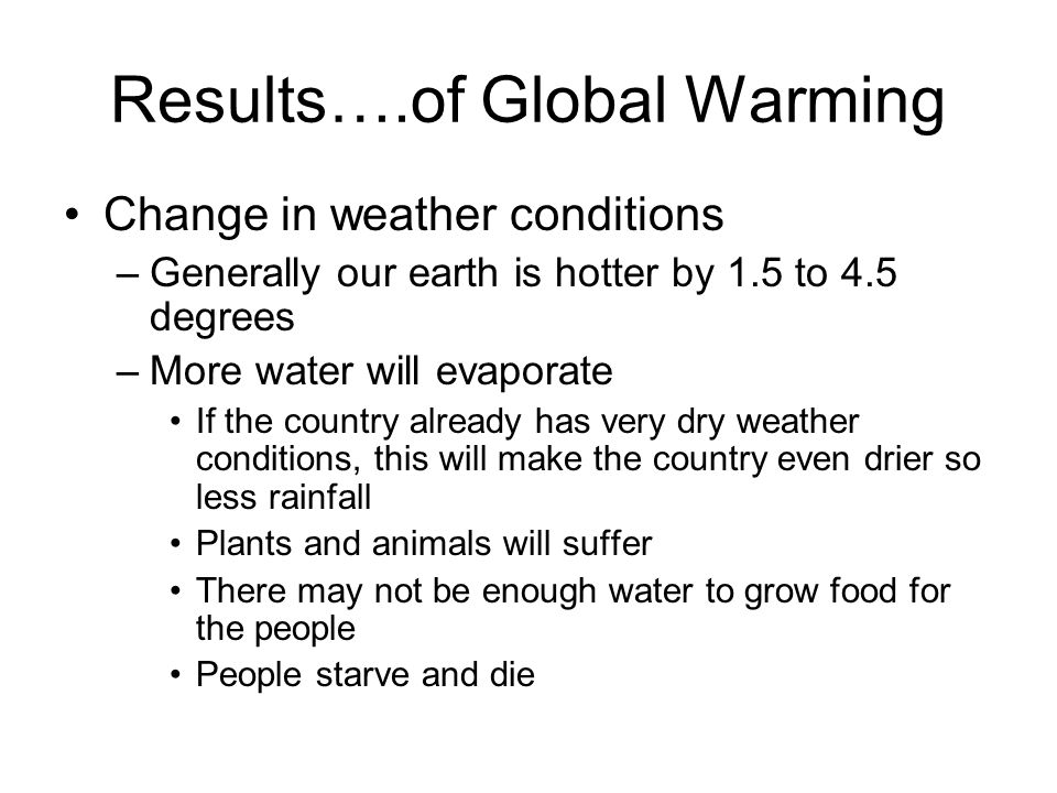 Results….of Global Warming Change in weather conditions –Generally our earth is hotter by 1.5 to 4.5 degrees –More water will evaporate If the country already has very dry weather conditions, this will make the country even drier so less rainfall Plants and animals will suffer There may not be enough water to grow food for the people People starve and die