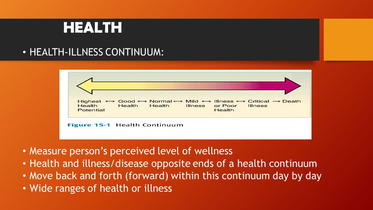 HEALTH HEALTH-ILLNESS CONTINUUM: Measure person’s perceived level of wellness Health and illness/disease opposite ends of a health continuum Move back and forth (forward) within this continuum day by day Wide ranges of health or illness