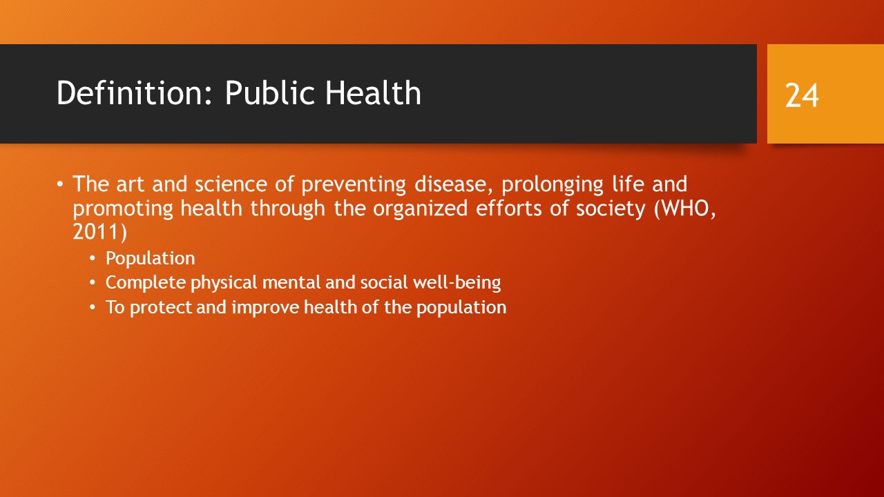 Definition: Public Health The art and science of preventing disease, prolonging life and promoting health through the organized efforts of society (WHO, 2011) Population Complete physical mental and social well-being To protect and improve health of the population 24