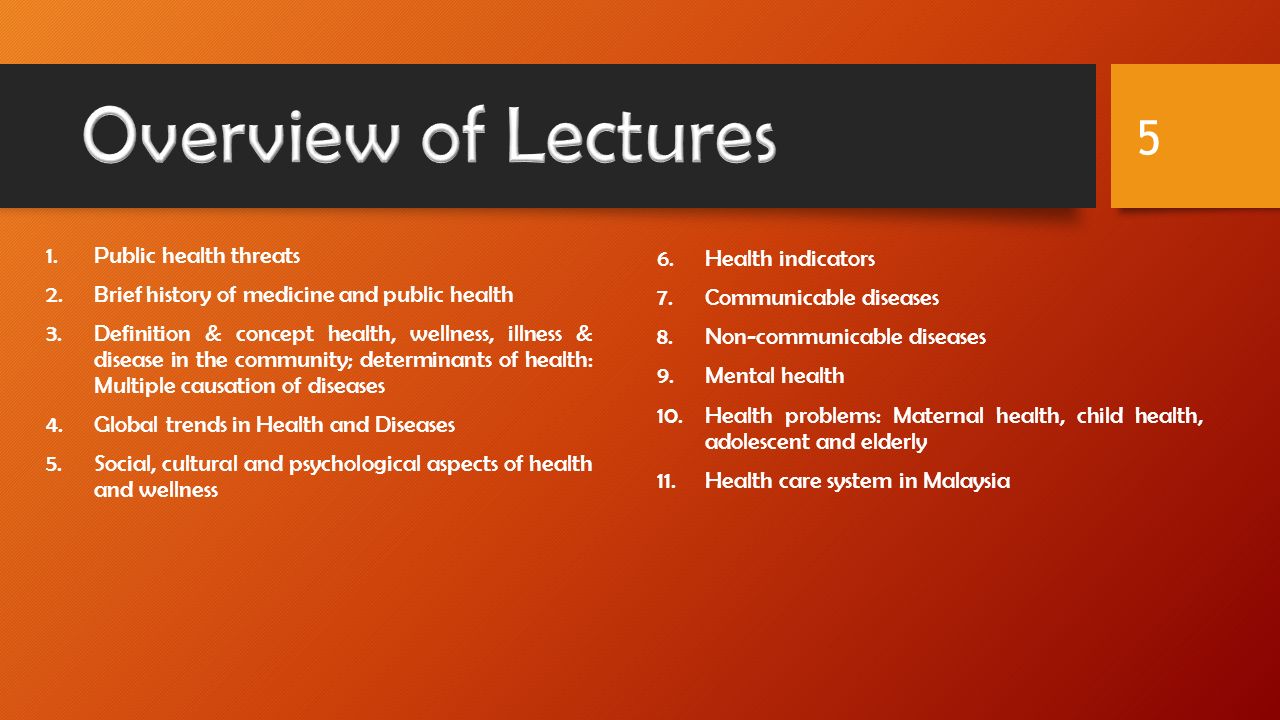 1.Public health threats 2.Brief history of medicine and public health 3.Definition & concept health, wellness, illness & disease in the community; determinants of health: Multiple causation of diseases 4.Global trends in Health and Diseases 5.Social, cultural and psychological aspects of health and wellness 6.Health indicators 7.Communicable diseases 8.Non-communicable diseases 9.Mental health 10.Health problems: Maternal health, child health, adolescent and elderly 11.Health care system in Malaysia 5