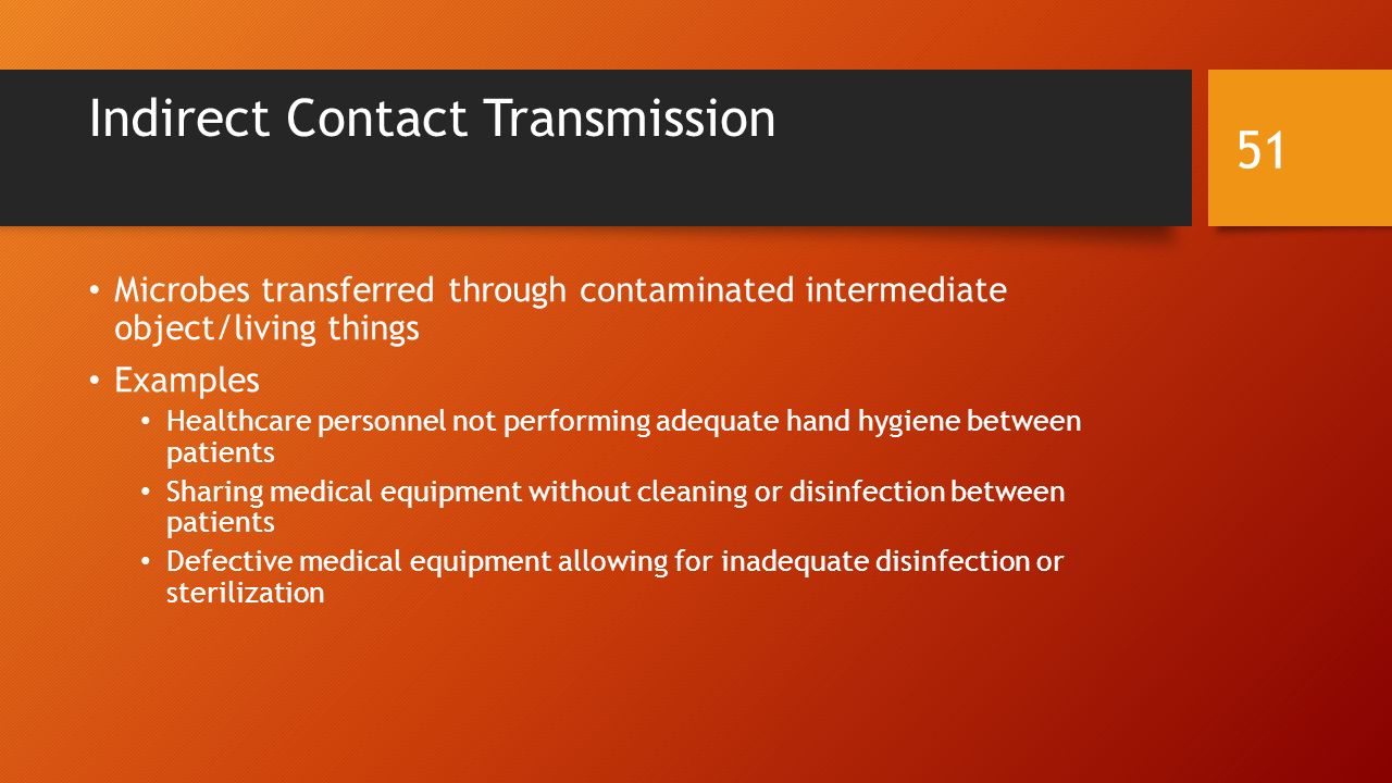 Indirect Contact Transmission Microbes transferred through contaminated intermediate object/living things Examples Healthcare personnel not performing adequate hand hygiene between patients Sharing medical equipment without cleaning or disinfection between patients Defective medical equipment allowing for inadequate disinfection or sterilization 51