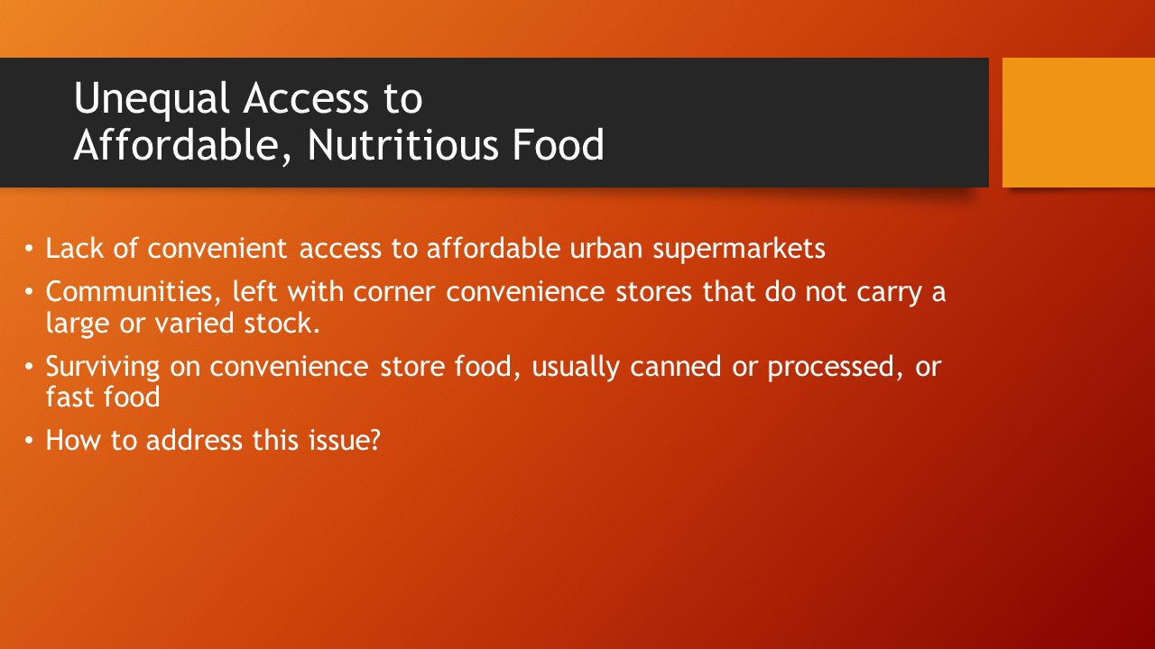 Unequal Access to Affordable, Nutritious Food Lack of convenient access to affordable urban supermarkets Communities, left with corner convenience stores that do not carry a large or varied stock.