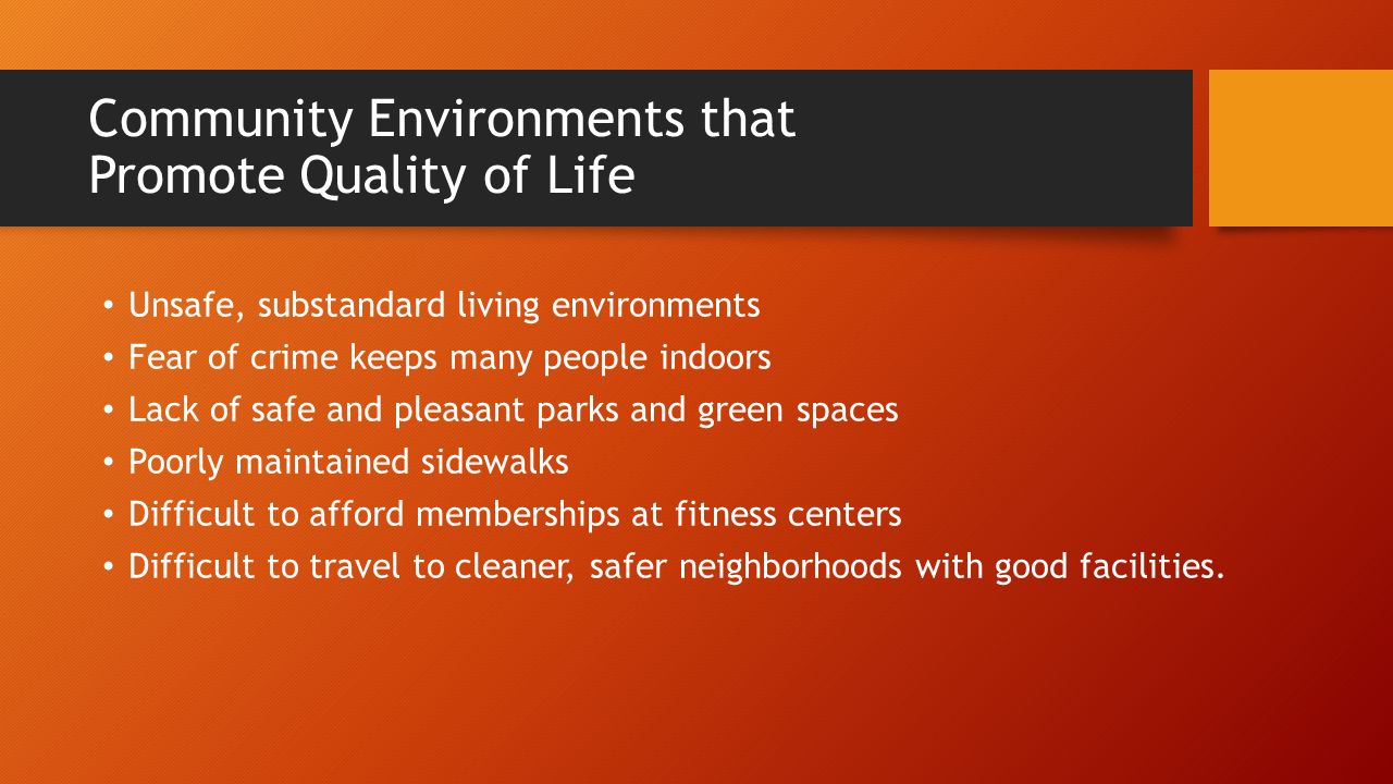 Community Environments that Promote Quality of Life Unsafe, substandard living environments Fear of crime keeps many people indoors Lack of safe and pleasant parks and green spaces Poorly maintained sidewalks Difficult to afford memberships at fitness centers Difficult to travel to cleaner, safer neighborhoods with good facilities.