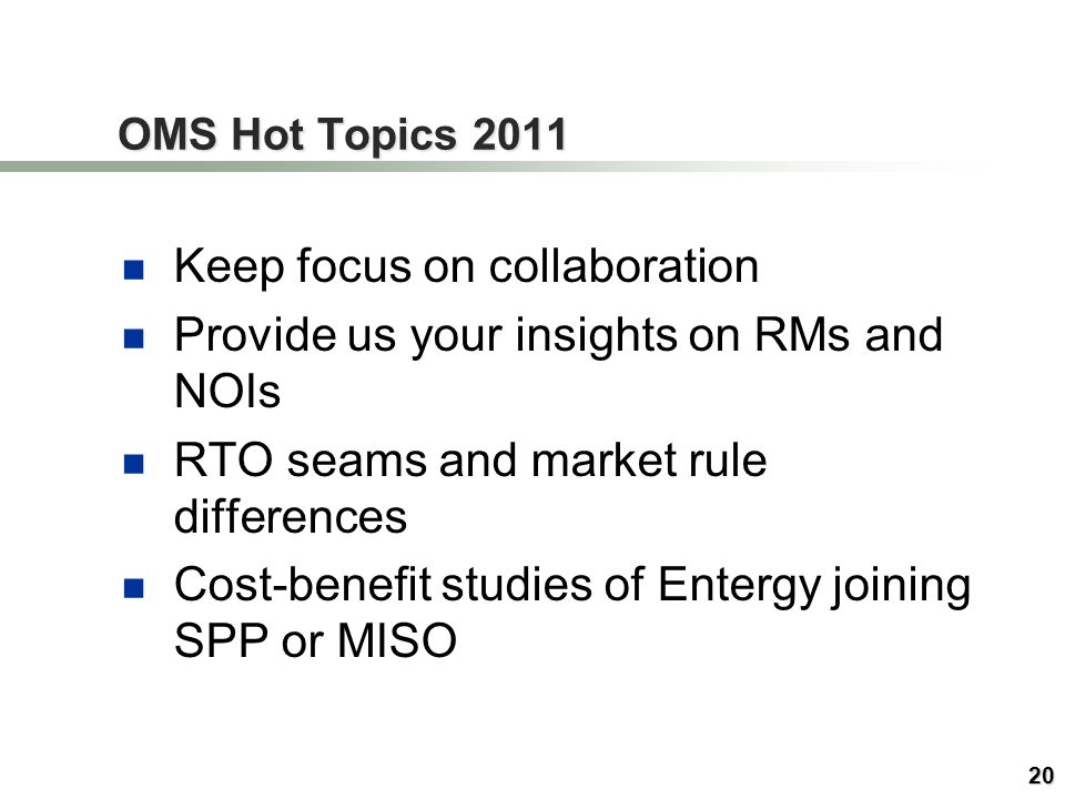 20 OMS Hot Topics 2011 Keep focus on collaboration Provide us your insights on RMs and NOIs RTO seams and market rule differences Cost-benefit studies of Entergy joining SPP or MISO