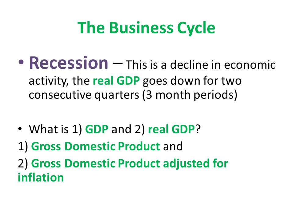 The Business Cycle Recession – This is a decline in economic activity, the real GDP goes down for two consecutive quarters (3 month periods) What is 1) GDP and 2) real GDP.