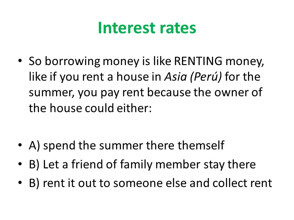 Interest rates So borrowing money is like RENTING money, like if you rent a house in Asia (Perú) for the summer, you pay rent because the owner of the house could either: A) spend the summer there themself B) Let a friend of family member stay there B) rent it out to someone else and collect rent