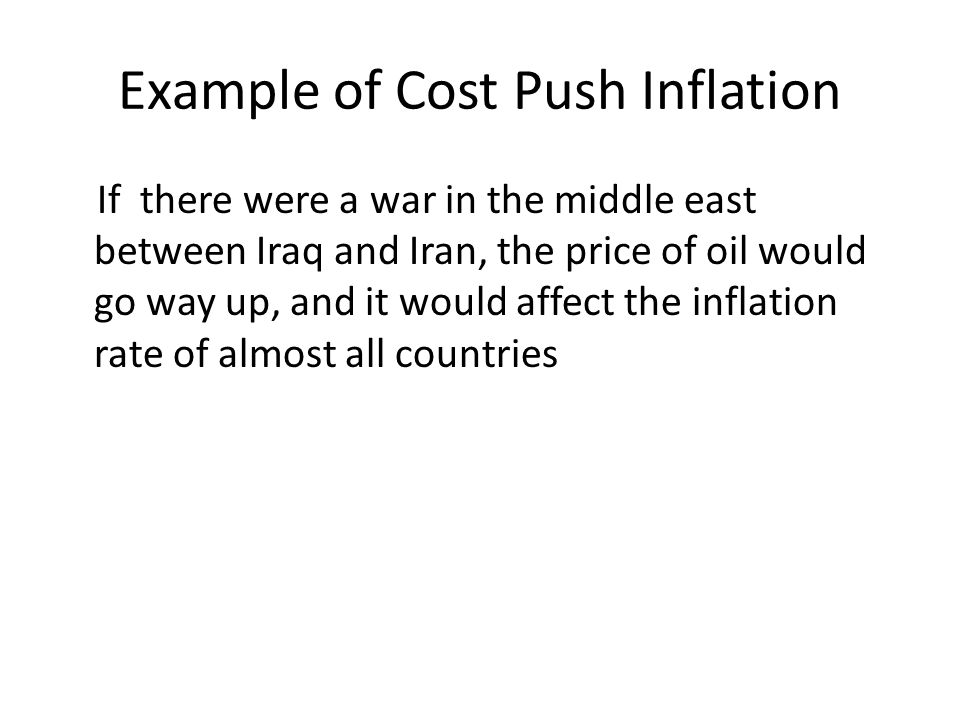 Example of Cost Push Inflation If there were a war in the middle east between Iraq and Iran, the price of oil would go way up, and it would affect the inflation rate of almost all countries