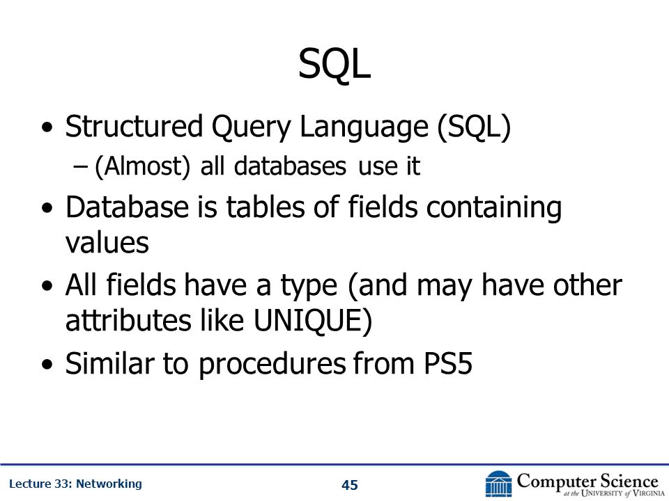 45 Lecture 33: Networking SQL Structured Query Language (SQL) –(Almost) all databases use it Database is tables of fields containing values All fields have a type (and may have other attributes like UNIQUE) Similar to procedures from PS5