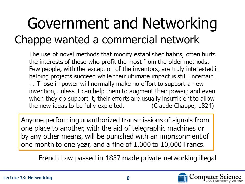 9 Lecture 33: Networking Government and Networking Chappe wanted a commercial network Anyone performing unauthorized transmissions of signals from one place to another, with the aid of telegraphic machines or by any other means, will be punished with an imprisonment of one month to one year, and a fine of 1,000 to 10,000 Francs.