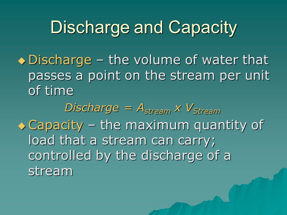 Discharge and Capacity  Discharge – the volume of water that passes a point on the stream per unit of time Discharge = A stream x V Stream Discharge = A stream x V Stream  Capacity – the maximum quantity of load that a stream can carry; controlled by the discharge of a stream