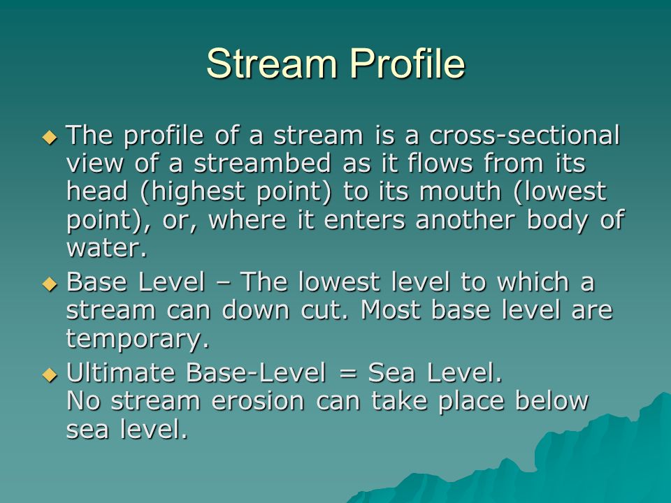 Stream Profile  The profile of a stream is a cross-sectional view of a streambed as it flows from its head (highest point) to its mouth (lowest point), or, where it enters another body of water.