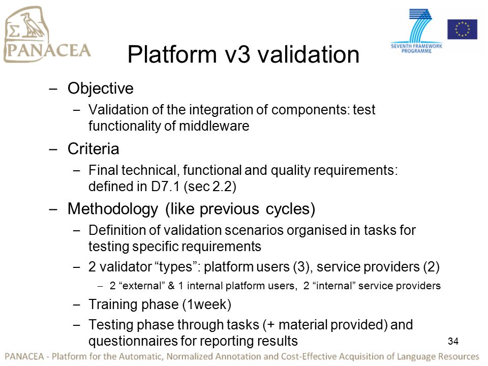 34 Platform v3 validation – Objective – Validation of the integration of components: test functionality of middleware – Criteria – Final technical, functional and quality requirements: defined in D7.1 (sec 2.2) – Methodology (like previous cycles) – Definition of validation scenarios organised in tasks for testing specific requirements – 2 validator types : platform users (3), service providers (2) – 2 external & 1 internal platform users, 2 internal service providers – Training phase (1week) – Testing phase through tasks (+ material provided) and questionnaires for reporting results