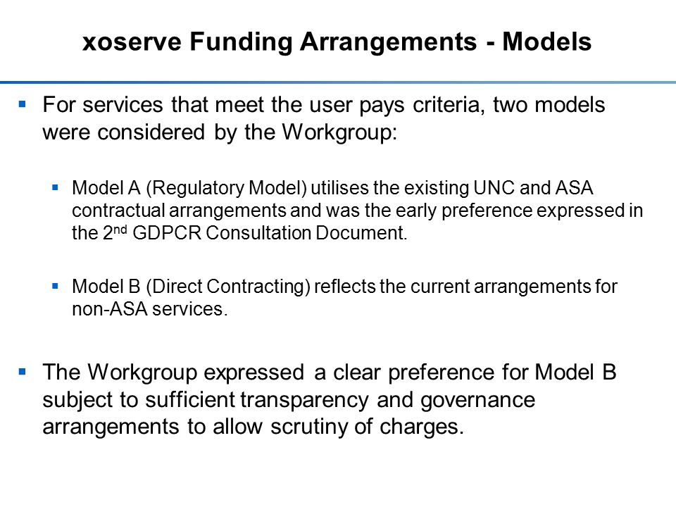 xoserve Funding Arrangements - Models  For services that meet the user pays criteria, two models were considered by the Workgroup:  Model A (Regulatory Model) utilises the existing UNC and ASA contractual arrangements and was the early preference expressed in the 2 nd GDPCR Consultation Document.