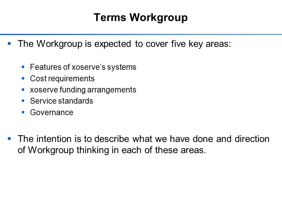 Terms Workgroup  The Workgroup is expected to cover five key areas:  Features of xoserve’s systems  Cost requirements  xoserve funding arrangements  Service standards  Governance  The intention is to describe what we have done and direction of Workgroup thinking in each of these areas.