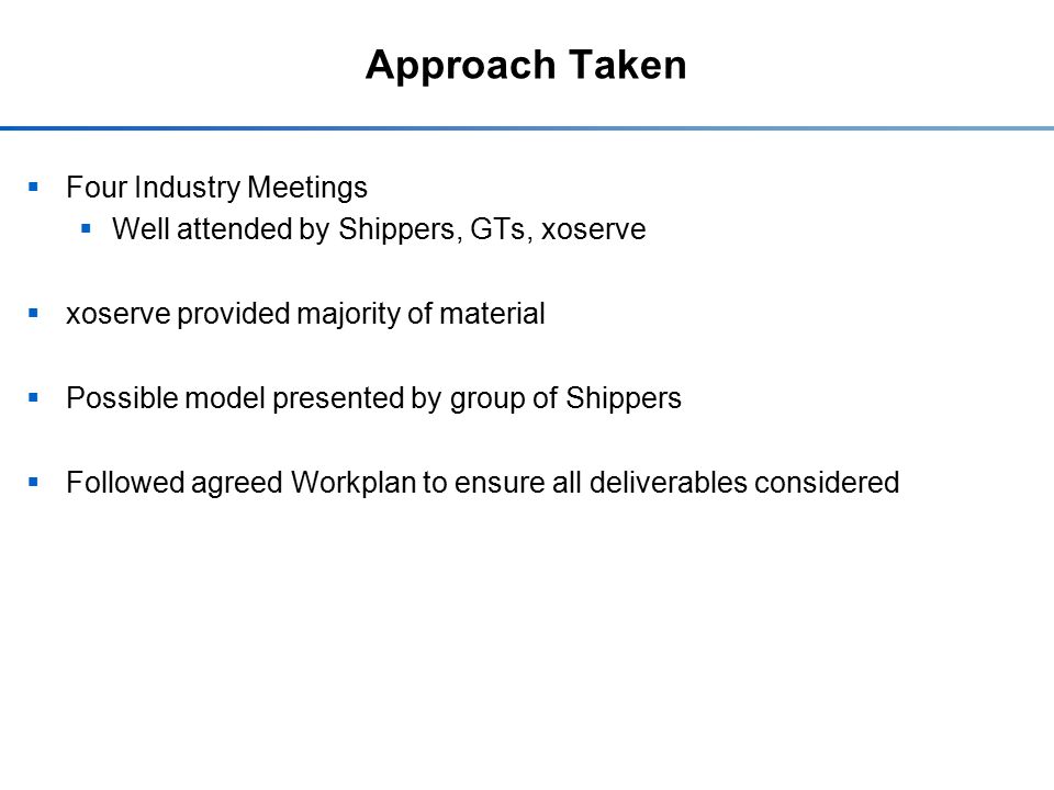 Approach Taken  Four Industry Meetings  Well attended by Shippers, GTs, xoserve  xoserve provided majority of material  Possible model presented by group of Shippers  Followed agreed Workplan to ensure all deliverables considered