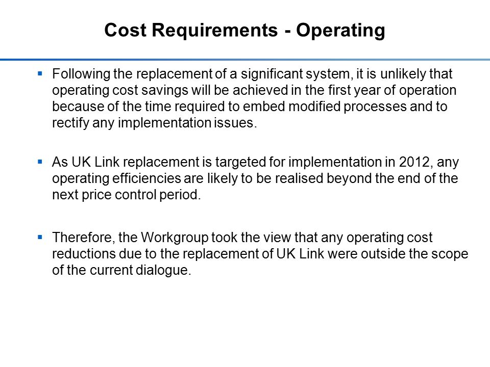 Cost Requirements - Operating  Following the replacement of a significant system, it is unlikely that operating cost savings will be achieved in the first year of operation because of the time required to embed modified processes and to rectify any implementation issues.
