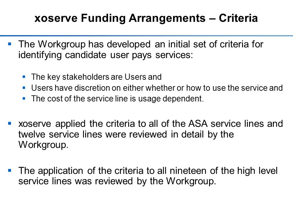 xoserve Funding Arrangements – Criteria  The Workgroup has developed an initial set of criteria for identifying candidate user pays services:  The key stakeholders are Users and  Users have discretion on either whether or how to use the service and  The cost of the service line is usage dependent.