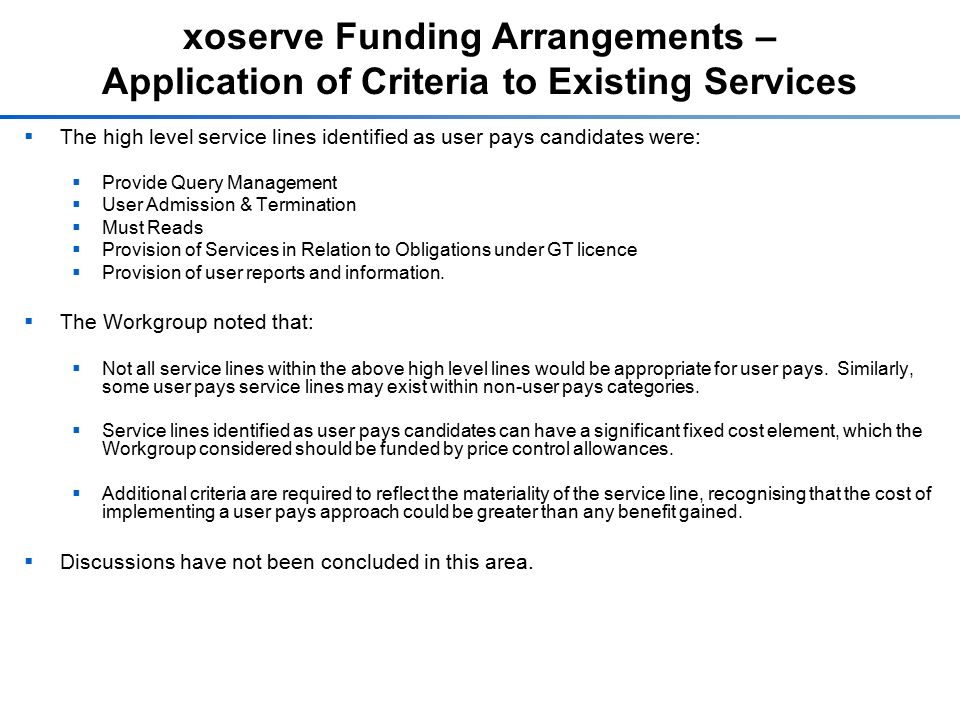 xoserve Funding Arrangements – Application of Criteria to Existing Services  The high level service lines identified as user pays candidates were:  Provide Query Management  User Admission & Termination  Must Reads  Provision of Services in Relation to Obligations under GT licence  Provision of user reports and information.