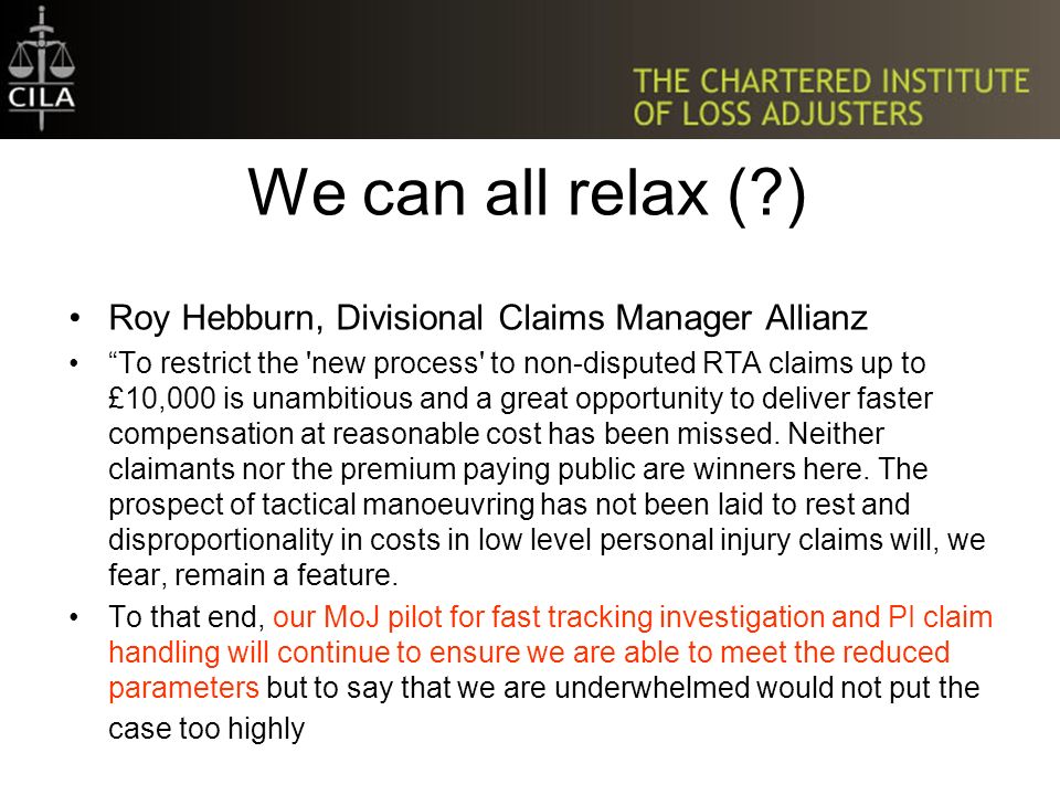 We can all relax ( ) Roy Hebburn, Divisional Claims Manager Allianz To restrict the new process to non-disputed RTA claims up to £10,000 is unambitious and a great opportunity to deliver faster compensation at reasonable cost has been missed.