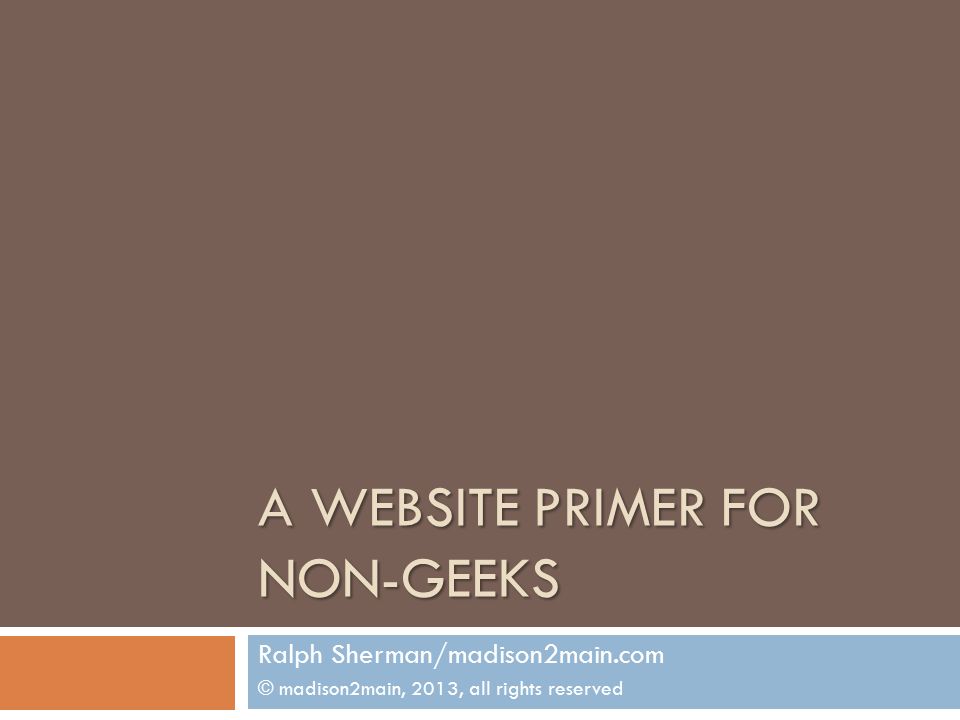 A WEBSITE PRIMER FOR NON-GEEKS Ralph Sherman/madison2main.com © madison2main, 2013, all rights reserved
