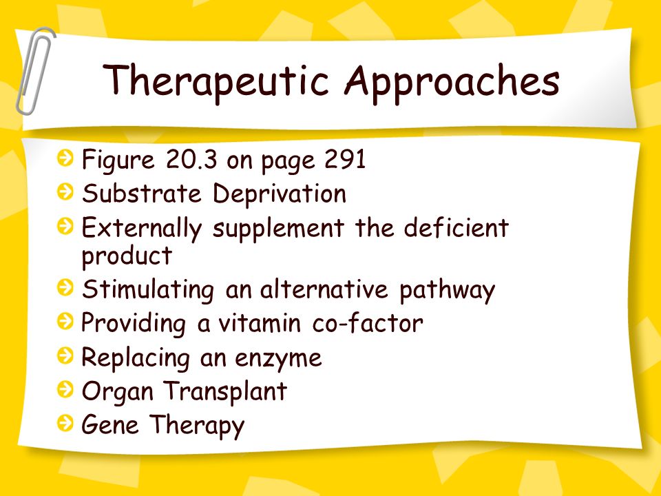 Therapeutic Approaches Figure 20.3 on page 291 Substrate Deprivation Externally supplement the deficient product Stimulating an alternative pathway Providing a vitamin co-factor Replacing an enzyme Organ Transplant Gene Therapy