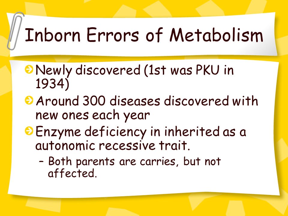 Inborn Errors of Metabolism Newly discovered (1st was PKU in 1934) Around 300 diseases discovered with new ones each year Enzyme deficiency in inherited as a autonomic recessive trait.