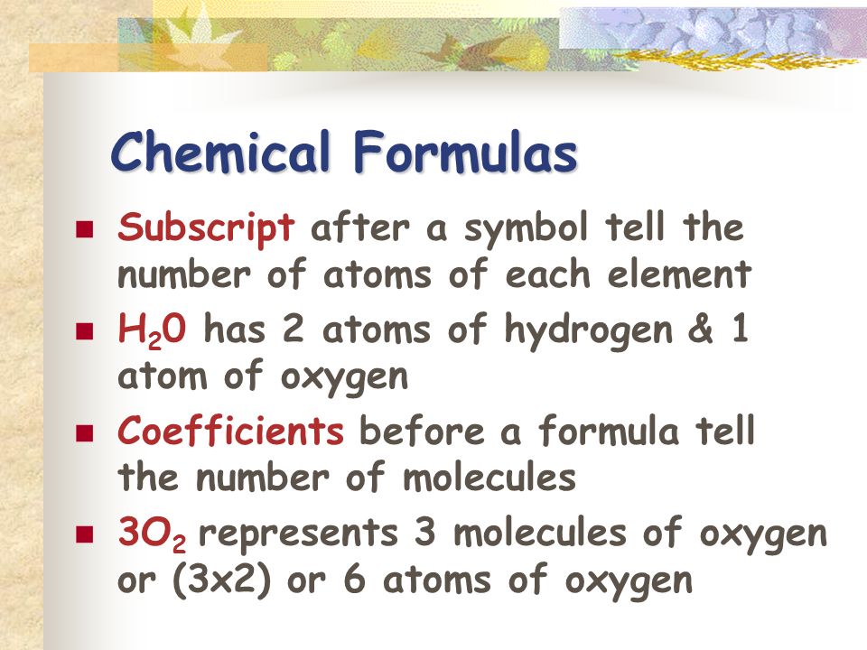 Chemical Formulas Subscript after a symbol tell the number of atoms of each element H 2 0 has 2 atoms of hydrogen & 1 atom of oxygen Coefficients before a formula tell the number of molecules 3O 2 represents 3 molecules of oxygen or (3x2) or 6 atoms of oxygen